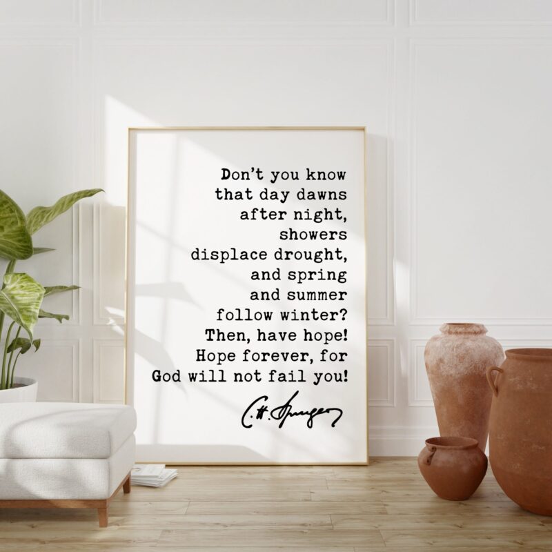 Charles Spurgeon Quote - Don't you know that day dawns after night, showers displace drought ... for God will not fail you! Art Print - Image 3