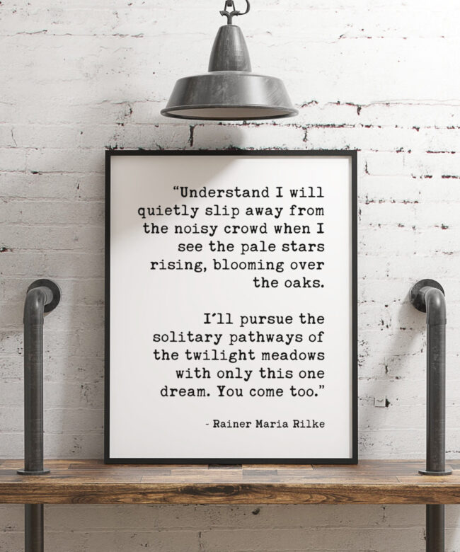 I’ll pursue the solitary pathways of the twilight meadows with only this one dream. You come too.”  ― Rainer Maria Rilke Typography Print