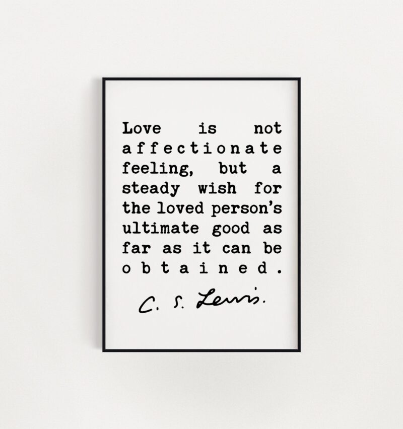 C.S. Lewis Quote - Love is not affectionate feeling, ... wish for the loved person's ultimate good as far as it can be obtained. Art Print - Image 3