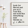 C.S. Lewis Quote Look for Christ and you will find Him, and with Him everything else thrown in. Art Print - Christianity Inspiration