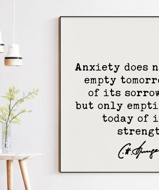 Charles Spurgeon Quote Anxiety does not empty tomorrow of its sorrows, but only empties today of its strength. Art Print - Inspirational