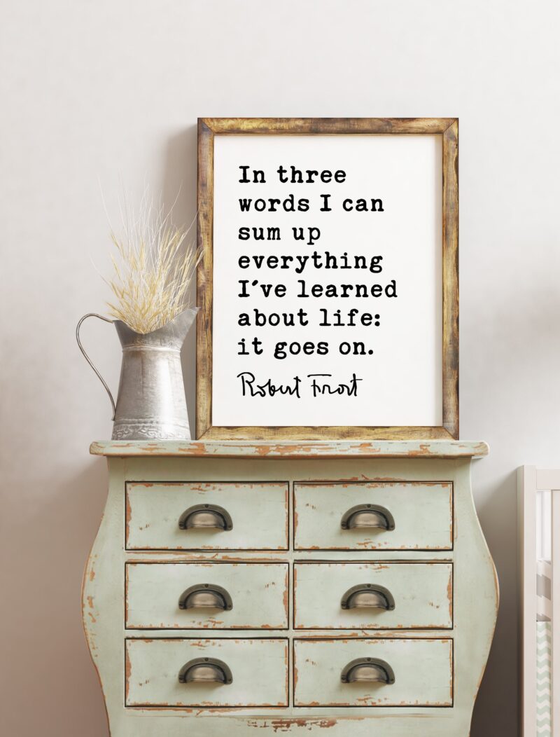 In three words I can sum up everything I've learned about life: it goes on. - Robert Frost Quote Print Art, Life Quotes, Moving On - Image 2