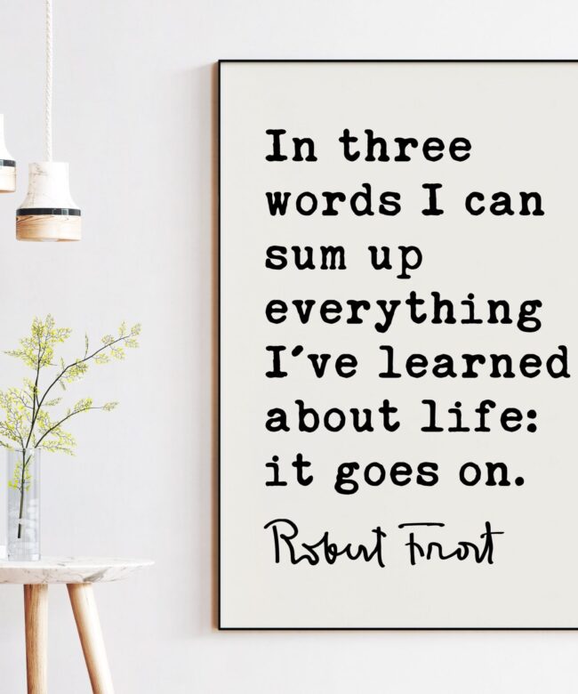 In three words I can sum up everything I've learned about life: it goes on. - Robert Frost Quote Print Art, Life Quotes, Moving On