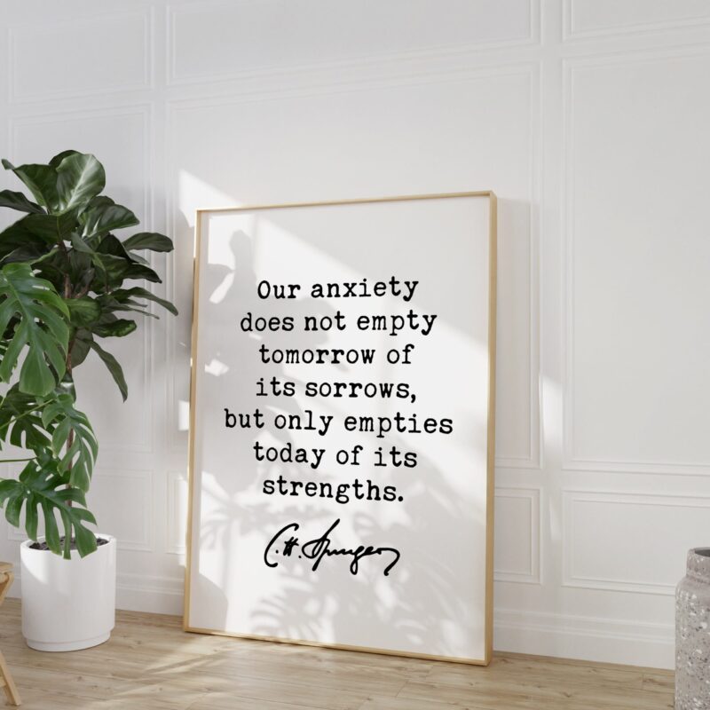 Charles Spurgeon Quote Our anxiety does not empty tomorrow of its sorrows, but only empties today of its strengths. Typography Art Print - Image 6