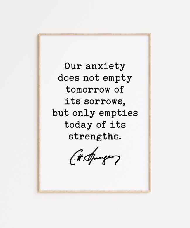 Charles Spurgeon Quote Our anxiety does not empty tomorrow of its sorrows, but only empties today of its strengths. Typography Art Print