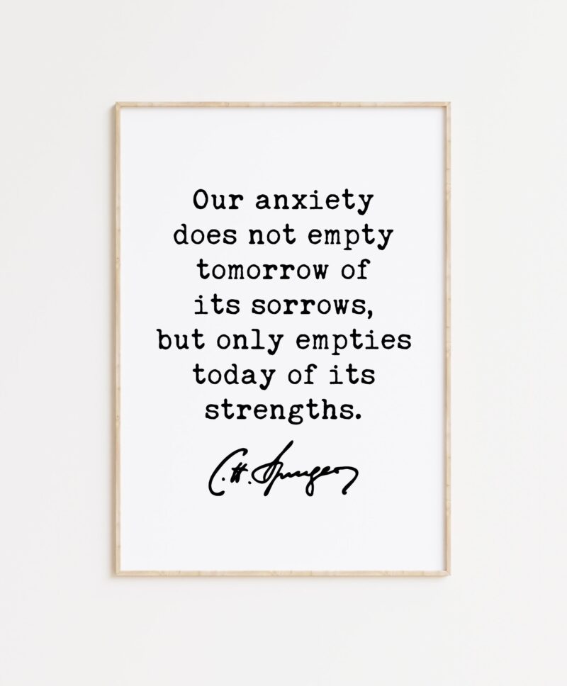 Charles Spurgeon Quote Our anxiety does not empty tomorrow of its sorrows, but only empties today of its strengths. Typography Art Print