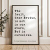 The fault, dear Brutus, is not in our stars, But in ourselves. • Julius Caesar • William Shakespeare Quote • Typography Art Print The fault, dear Brutus, is not in our stars, But in ourselves. • Julius Caesar • William Shakespeare Quote • Typography Art Print