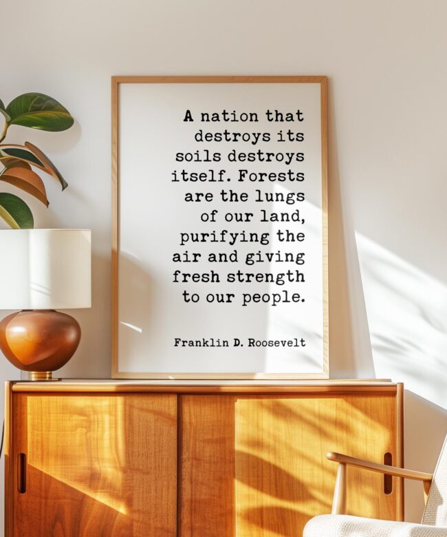 A nation that destroys its soils destroys itself. Forests are the lungs of our land... Franklin D. Roosevelt Quote • Typography Art Print