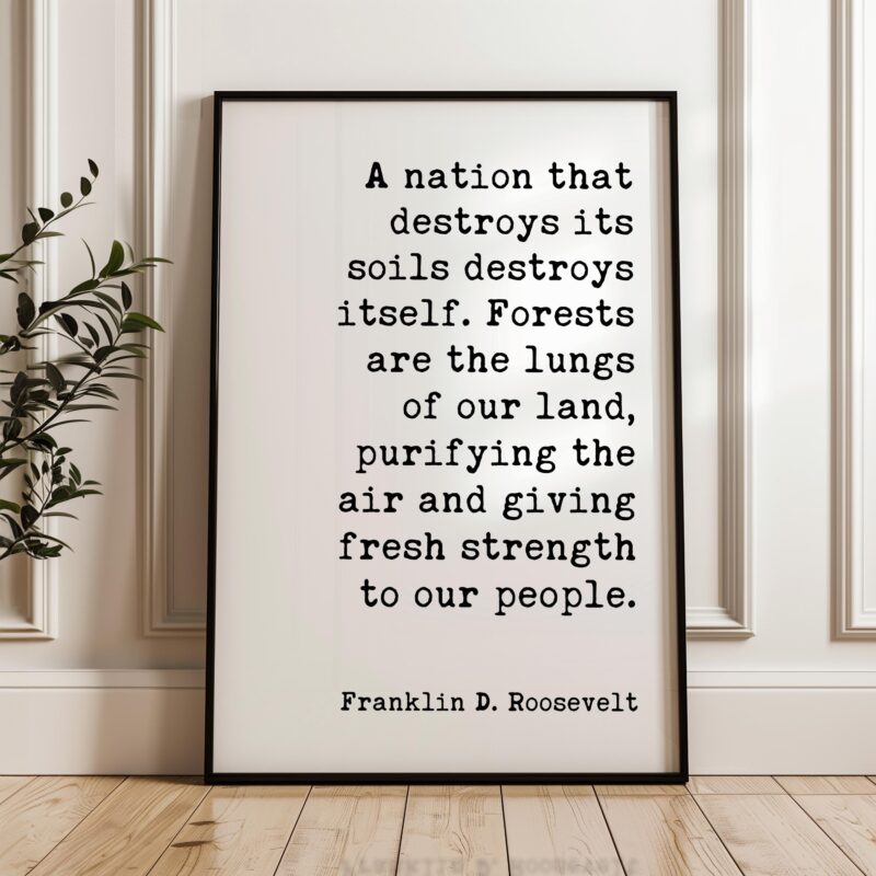 A nation that destroys its soils destroys itself. Forests are the lungs of our land... Franklin D. Roosevelt Quote • Typography Art Print - Image 6