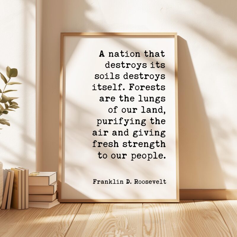 A nation that destroys its soils destroys itself. Forests are the lungs of our land... Franklin D. Roosevelt Quote • Typography Art Print - Image 5
